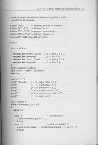 Y Las siguientes constantes definen la ventana a utilizar
* dentro de la pantalla
*/
#define IFILA 11 / *primera fila de la ventana */
#define SFILA 20 / * ultima fila */
#define ICOLN 21 / *primera columna */
#define DCOLN 60 h ultima columna */
void escribir(char car, char atributo);
main( )
[
struct atributos
[
unsigned int primer ---plano
unsigned int intensidad
unsigned int color-Jondo
unsigned int parpadeo
J;
struct atributos atributo;
char ~trib = (char *)&atributo:
char car;
system("cls n);
printft'Escriba:
printj("
printj("
printf("
printf("
printf("
: 3; h bits 0 a 2 */
: 1; / * bit 3 */
: 3; h bits 4 a 6 */
: 1; / * bits 7 */
's' -- > subrayado,  nn);
'i' -- > int~nsidad,  nn);
'p' -- > parpadeo,  n n);
'v' -- > vldeo inverso,  nn);
'n' -- > vuelta a normal,  nn);
'x' -- > salir.  nn);
car = getch( );
while (tolower(car) != 'x')
[
switch (car)
[ .
case's':
atributo.primer ---plano
break;
case T:
atributo.intensidad
break;
/ * subrayado */
1;
/ * alta intensidad d
(atributo.intensidad = = 1) ? 0 : 1;
 