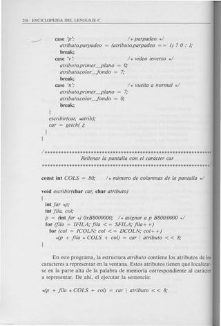 case 'p':
atributo.parpadeo
break;
case 'v': / * v(deo inverso */
atriblJto.primer ~lano 0;
atributo.color -fondo = 7;
break;
case 'n':
/ * parpadeo */
(atributo.parpadeo = = 1) ? 0 : 1;
atributo.primer ~lano 7;
atributo.color -fondo = 0;
break;
l
escribir(car, ~trib);
car = getch( );
Rellenar la pantalla con el caracter car
**************************************************************/
void escribir(char car, char atributo)
{
iot far *p;
iot fila, col;
p = (iot far *) OxB8000000; / * asignar a p B800:0000 */
for (fila = IFILA; fila < = SFILA; fila + +)
for (col = ICOLN; col < = DCOLN; col+ +)
4p + fila * COLS + col) = car I atributo < < 8;
En este programa, la estructura atributo contiene los atributos de los
caracteres a representar en la ventana. Estos atributos tienen que localizar-
se en la parte alta de la palabra de memoria correspondiente al canicter
a representar. De ahi, el ejecutar la sentencia:
 