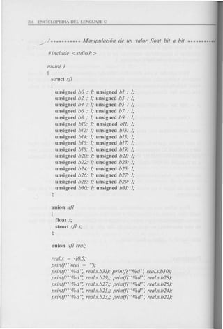 ~ / ** .•******** Manipulacion de un valor float bit a bit ***********
main( )
{
struct sfl
{
unsigned bO : 1; unsigned b1 : 1;
unsigned b2 : 1; unsigned b3 : 1;
unsigned b4 : 1; unsigned b5 : 1;
unsigned b6 : 1; unsigned b 7 : 1;
unsigned b8 : 1; unsigned b9 : 1;
unsigned b10: 1; unsigned bll: 1;
unsigned b12: 1; unsigned b13: 1;
unsigned b14: 1; unsigned b15: 1;
unsigned b16: 1; unsigned b17: 1;
unsigned b18: 1; unsigned b19: 1;
unsigned b20: 1; unsigned b21: 1;
unsigned b22: 1; unsigned b23: 1;
unsigned b24: 1; unsigned b25: 1;
unsigned b26: 1; unsigned b27: 1;
unsigned b28: 1; unsigned b29: 1;
unsigned b30: 1; unsigned b31: 1;
};
union ufl
{
float x;
struct sfl s;
};
real.x = -10.5;
printj((real = ");
printj((%d': real.s.b31); printf((%d': real.s.b30);
printf((O/Od': real.s.b29); printft'%d': real.s.b28);
printft'%d': real.s.b27); printj((%d': real.s.b26);
printjt'%d': real.s.b25); printj((O/Od': real.s.b24);
printjt'%d': real.s.b23); printj((%d': real.s.b22);
 