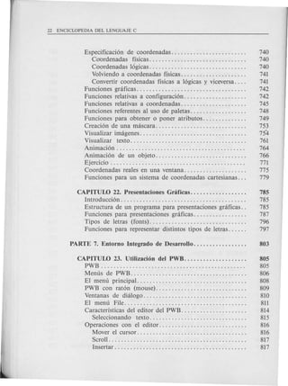 Especificaci6n de coordenadas. . . . . . . . . . . . . . . . . . . . . . . . 740
CO'ordenadas fisicas............................... 740
Coordenadas 16gicas. . . . . . . . . . . . . . . . . . . . . . . . . . . . . . . 740
Volviendo a coordenadas fisicas. . . . 741
Convertir coordenadas fisicas a 16gicas y viceversa. . . . 741
Funciones gnificas .... ; . . . . . . . . . . . . . . . . . . . . . . . . . . . . . . 742
Funciones relativas a configuraci6n. . . . . . . . . . . . . . . . . . . . 742
Funciones relativas a coordenadas. . . . . . . . . . . . . . . . . . . . . 745
Funciones referentes al uso de paletas. . . . . . . . . . . . . . . . . . 748
Funciones para obtener 0 poner atributos. . . . . . . . . . . . . . 749
Creaci6n de una mascara. . . . . . . . . . . . . . . . . . . . . . . . . . . . . 753
Visualizar imagenes. . . . . . . . . . . . . . . . . . . . . . . . . . . . . . . . . . 754
Visualizar texto..................................... 761
Animaci6n . . . . . . . . . . . . . . . . . . . . . . . . . . . . . . . . . . . . . . . . . 764
Animaci6n de un objeto............................. 766
Ejercicio . . . . . . . . . . . . . . . . . . . . . . . . . . . . . . . . . . . . . . . . . . . 771
Coordenadas reales en una ventana. . . . . . . . . . . . . . . . . . . . 775
Funciones para un sistema de coordenadas cartesianas. . . 779
CAPITUW 22. Presentaciones Gnificas. . . . . . . . . . . . . . . . . . 785
Introducci6n. . . . . . . . . . . . . . . . . . . . . . . . . . . . . . . . . . . . . . . . 785
Estructura de un programa para presentaciones graficas. . 785
Funciones para presentaciones graficas. . . . . . . . . . . . . . . . . 787
Tipos de letras (fonts)............................... 796
Funciones para representar distintos tipos de letras. . . . . . 797
CAPITUW 23. Utilizaci6n del PWB.................... 805
PWB . . . . . . . . . . . . . . . . . . . . . . . . . . . . . . . . . . . . . . . . . . . . . . 805
Menus de PWB. . . . . . . . . . . . . . . . . . . . . . . . . . . . . . . . . . . . . 806
El menu principal....... . . . . . . . . . . . . . . . . . . . . . . . . . . . . 808
PWB con rat6n (mouse)............................. 809
Ventanas de dialogo................................. 810
El menu File....................................... 811
Caracteristicas del editor del PWB... . . . . . 814
Seleccionando texto............................... 815
Operaciones con el editor............................ 816
Mover el cursor. . . . . . . . . . . . . . . . . . . . . . . . . . . . . . . . . . . 816
Scroll. . . . . . . . . . . . . . . . . . . . . . . . . . . . . . . . . . . . . . . . . . . . 817
Insertar. . . . . . . . . . . . . . . . . . . . . . . . . . . . . . . . . . . . . . . . . . 817
 