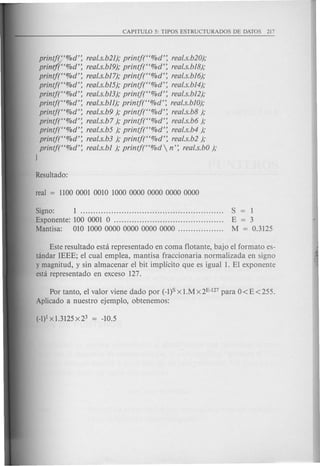 printj2.'%d': real.s.b2I);printj("%d': real.s.b20);
print]("%d': real.s.bI9);printf("%d': real.s.bI8);
printj("%d': real.s.b17);printf("%d': real.s.bI6);
printj("%d': real.s.bI5);printj("%d': real.s.bI4);
printj("%d': real.s.bI3);printj("%d': real.s.b12);
printf("%d': real.s.bll);printj("%d': real.s.bIO);
printf("%d': real.s.b9); printj("%d': real.s.b8);
printf("%d': real.s.b7); printj("%d': real.s.b6);
printf("%d': real.s.b5); printj("%d': real.s.b4);
printf("%d': real.s.b3); printj("%d': real.s.b2);
printj("%d': real.s.bI ); printj("%d  n': real.s.bO);
)
Signa: 1 S = 1
Exponente: 100 0001 0 E = 3
Mantisa: 010 10000000000000000000 M = 0.3125
Este resultado esta representado en coma flotante, bajo el formate es-
tandar IEEE; el cual emplea, mantisa fraccionaria normalizada en signa
y magnitud, y sin almacenar el bit impHcito que es igual 1. EI exponente
esta representado en exceso 127.
Par tanto, el valor viene dado por (-1)SX l.Mx2E-127 para 0<E<255.
Aplicado a nuestro ejemplo, obtenemos:
 