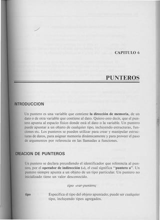 Un puntero es una variable que contiene la direccion de memoria, de un
dato 0 de otra variable que contiene al dato. Quiero esto decir, que el pun-
tero apunta al espacio ffsico donde esta el dato 0 la variable. Un puntero
puede apuntar a un objeto de cualquier tipo, incluyendo estructuras, fun-
ciones etc. Los punteros se pueden utilizar para crear y manipular estruc-
turas de datos, para asignar memoria dinamicamente y para proveer el paso
de argumentos por referencia en las llamadas a funciones.
Un puntero se declara precediendo el identificador que referencia al pun-
tero, por el operador de indireccion (*), el cual significa "puntero a". Un
puntero siempre apunta a un objeto de un tipo particular. Un puntero no
inicializado tiene un valor desconocido.
Especifica el tipo del objeto apuntado; puede ser cualquier
tipo, incluyendo tipos agregados.
 