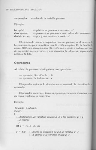 var-pun~ro
int *pint;
char *pnom;
double *p, *-Cj;
/ *pint es un puntero a un entero */
/ * pnom es un puntero a una cadena de caracteres*/
/ *p y q son punteros a reales */
EI espacio de memoria requerido para un puntero, es el numero de
bytes necesarios para especificar una direccion maquina. En la familia de
micros 8086, una direccion near (direccion con respecto a la direccion base
del segmento) necesita 16 bits y una direccion far (direccion segmentada)
necesita 32 bits.
operador direccion de : &
operador de indireccion: *
El operador unitario &, devuelve como resultado la direccion de su
operando.
EI operador unitario *, toma su operando como una direccion y nos
da como resultado su contenido.
# include <stdio.h>
main( )
{
/ * declaramos las variables enteras a, b y los punteros p y q
* a enteros
*/
int a = 10, b, *P, *q;
q = &a; / * asigna la direcci6n de a a la variable q */
/ * q apunta a la variable entera a */
 