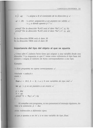 b ~ *']; 1* asigna a b el contenido de la direccion q */
*P = 20; / * error: asignacion a un puntero no valida */
/ * ~ a donde apunta p ? */
printj(C<Enla direccion %.4X esta el dato %d  n': q, b);
printf(C<Enla direccion %.4X esta el dato %d n': p, *p);
}
En la direccion OD96 esta el dato 10
En la direccion 54E6 esta el dato 20
~ Como sabe C cuantos bytes tiene que asignar a una variable desde una
direccion ? La respuesta es que C toma como referencia el tipo base del
puntero y asigna el numero de bytes correspondientes a ese tipo.
# include <stdio.h >
main( )
[
float a = 10.5, b = 0; / * a y b son variables de tipo real */
p = &a;
b=*p;
printft'b
l
Al compilar este programa, se nos presentara el mensaje siguiente, de-
bido a la sentencia: p = &a;
 