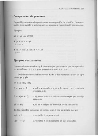 Es posible comparar dos punteros en una expresion de relacion. Esta ope-
racion tiene sentido si ambos punteros apuntan a elementos del mismo array.
if (p + n < = q)
P += n;
if (q /= NULL && q < = p)
q++;
Los operadores unitarios * y & tienen mayor precedencia que los operado-
res aritmeticos + y - e igual precedencia que + + Y --.
Definimos dos variables enteras a y b, y dos punteros a datos de tipo
entero pa y pb.
al valor apuntado por pa se Ie suma 1, y el resultado
se asigna a b.
el siguiente entero al entero apuntado por pa, es asig-
nado a b.
 