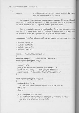 la variable b se decrementa en una unidad. Sin paren-
tesis, se decrementaria pb y no b.
Un ejemplo interesante de punteros es un examen del contenido de la
memoria. El siguiente programa permite visualizar byte a byte el conteni·
do de la memoria RAM, a partir de una posici6n dada.
Este programa introduce la palabra clavefar la cual nos proporciona
una direcci6n segmentada, con la finalidad de poder acceder a posiciones
de memoria fuera del segmento en el que nos encontramos.
# include <stdio.h>
# include <stdfib.h>
# include <etype.h >
# include < dos.h >
main( ) / *funcion principal */
[
unsigned long de; / * direecion de eomienzo */
void explorar(unsigned long);
system("cls' ');
printf("Introducir la direecion de eomienzo ");
seanf("%lx': &de); / *por ejemplo B8000000 */
explorar(de); / * llamada a la funcion explorar */
}
void explorar(unsigned long de)
[
unsigned char far *p;
/ *p eontiene una direecion segmentada, a un byte */
int e, fin;
char r;
p = (unsigned char far *)de;
/ * La notacion cast: (unsigned char far *) eonvierte el valor
* de de a una direecion segmentada
*/
 