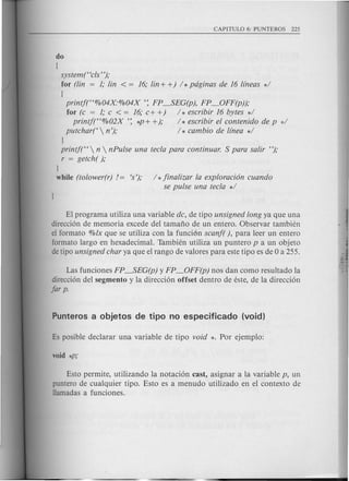 do
(
system("cls");
for (lin = 1; !in < = 16; !in+ +) / *pdginas de 16 lfneas */
(
printj("%04X'%04X ': FP_SEG(p), FP_OFF(p));
for (c = 1; c < = 16; c+ +) / * escribir 16 bytes */
printj("%02X ': *p+ +); / * escribir el contenido de p */
putchar{'  n '); / * cambio de {{nea */
J
printj("  n  nPulse una tecla para continuar. S para sa!ir ");
r = getch( );
J
while (tolower(r) 1= 's'); / * jina!izar la exploraci6n cuando
se pulse una tecla */
El programa utiliza una variable dc, de tipo unsigned long ya que una
direcci6n de memoria excede del tamafio de un entero. Observar tambien
el formato %lx que se utiliza con la funci6n scanf( ), para leer un entero
formato largo en hexadecimal. Tambien utiliza un puntero p a un objeto
de tipo unsigned char ya que el rango de valores para este tipo es de 0 a 255.
Las funciones FP_SEG(p) y FP_OFF(p) nos dan como resultado la
direcci6n del segmento y la direcci6n offset dentro de este, de la direcci6n
far p.
Esto permite, utilizando la notaci6n cast, asignar a la variable p, un
puntero de cualquier tipo. Esto es a menu do utilizado en el contexto de
llamadas a funciones.
 