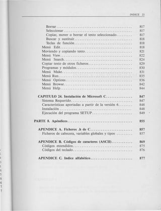Borrar '. . . . . . . . . . . . . . . . 817
Seleccionar. . . . . . . . . . . . . . . . . . . . . . . . . . . . . . . . . . . . . . . 817
Copiar, mover 0 borrar el texto seleccionado. . . . . . . . . 817
Buscar y sustitu~..... . . . . . . . . . . . . . . . . . . . . . . . . . . . . 818
Teclas de funci6n................................. 818
Menu Edit......................................... 818
Moviendo y copiando texto. . . . . . . . . . . . . . . . . . . . . . . . . . . 821
Menu View......................................... 822
Menu Search....................................... 824
Copiar texto de otros ficheros. . . . . . . . . . . . . . . . . . . . . . . . . 829
Programas y m6dulos. . . . . . . . . . . . . . . . . . . . . . . . . . . . . . . . 830
Menu Make........................................ 831
Menu Run.. . . . . . . . .. . . . . . . . . 835
Menu Options...................................... 836
Menu Browse....................................... 842
Menu Help......................................... 844
CAPITUW 24. Instalaci6n de Microsoft C. . . . . . . . . . . . . . . 847
Sistema Requerido. . . . . . . . . . . . . . . . . . . . . . . . . . . . . . . . . . . 847
Caracteristicas aportadas a partir de la versi6n 6. . . . . . . . 848
Instalaci6n . . . . . . . . . . . . . . . . . . . . . . . . . . . . . . . . . . . . . . . . . 848
Ejecuci6n del programa SETUP. . . . . . . . . . . . . . . . . . . . . . . 849
APENDICE A. Ficheros .h de C........................ 857
Ficheros de cabecera, variables globales y tipos 857
APENDICE B. C6digos de caracteres (ASCII). . . . . . . . . . . . 869
C6digos extendidos.................................. 875
C6digos del teclado. . . . . . . . . . . . . . . . . . . . . . . . . . . . . . . . . . 876
 