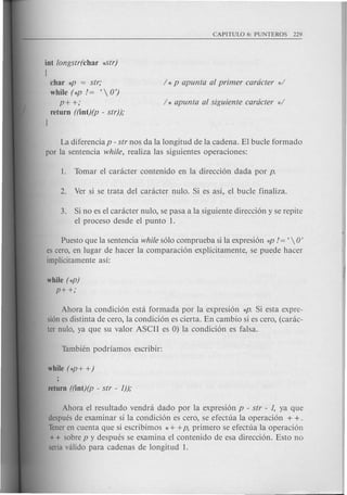 int longstr(char *-Str)
I
char *P = str;
while (*P 1= t  0')
P++;
return ((int)(p - str));
]
La diferencia p - str nos da la longitud de la cadena. El bucle formado
par la sentencia while, realiza las siguientes operaciones:
3. Si no es el canlcter nulo, se pasa a la siguiente direcci6n y se repite
el proceso desde el punta 1.
Puesto que la sentencia while s610 comprueba si la expresi6n *p 1= t  0'
es cera, en lugar de hacer la comparaci6n explfcitamente, se puede hacer
implicitamente as!:
while (*p)
P++;
Ahara la condici6n est a formada por la expresi6n *p. Si esta expre-
si6n es distinta de cero, la condici6n es cierta. En cambio si es cero, (carac-
ter nula, ya que su valor ASCII es 0) la condici6n es falsa.
Ahara el resultado vendra dado por la expresi6n p - str - 1, ya que
despues de examinar si la condici6n es cero, se efectua la operaci6n + + .
Teneren cuenta que si escribimos * + +p, primero se efectua la operaci6n
+ + sabre p y despues se examina el contenido de esa direcci6n. Esto no
seria valida para cadenas de longitud 1.
 