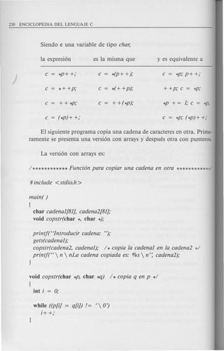 Siendo c una variable de tipo char,
la expresion es la misma que y es equivalente a
)
c *P+ +,o c *(P+ +),o c = *P,op+ +,o
c *+ +P,o c *(+ +p),o + +P,oc = *P,o
c ++ *P,o c + + (*p),o *p+=l,oc= *P,
c = (*p) + +,o c = *p,o(*p) + +;
El siguiente programa copia una cadena de caractereS en otra. Prime-
ramente se presenta una version con arrays y despues otra con punteros.
main( )
(
char cadenal[81], cadena2[81],o
void copstr(char *, char *),o
printft'Introducir cadena: "),o
gets(cadenal),o
copstr(cadena2, cadenal),o / * copia fa cadenal en fa cadena2 d
printf(H  n  nLa cadena copiada es: %s  n': cadena2),o
l
void copstr(char *P, char~) / * copia q en p */
{
int i = 0;
while ((p[i]
i+ +,o
 
