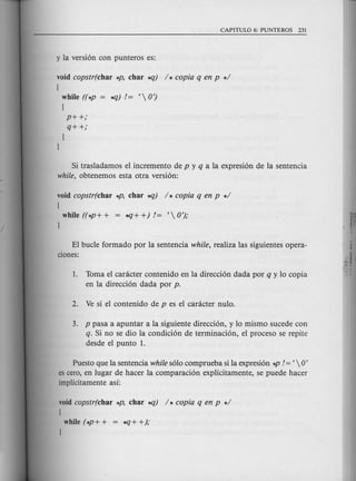 void copstr(char *p, char..q) / * copia q en p */
[
while ((*p = ..q) != < OJ
[
p++;
q++;
J
J
Si tras1adamos e1incremento de p y q a 1a expresi6n de 1a sentencia
while, obtenemos esta otra versi6n:
void copstr(char *P, char..q) / * copia q en p */
[
while ((*P+ + = ..q+ +)!= < 0');
J
E1bucle formado por 1asenten cia while, realiza 1assiguientes opera-
ciones:
1. Toma e1canicter contenido en 1adirecci6n dad a por q y 10copia
en 1a direcci6n dada por p.
3. p pasa a apuntar a 1asiguiente direcci6n, y 10mismo sucede con
q. Si no se dio 1a condici6n de terminaci6n, e1proceso se repite
desde e1punta 1.
Puesto que 1asentencia while s610comprueba si 1aexpresi6n *P != <  0'
es cera, en 1ugar de hacer 1a comparaci6n explicitamente, se puede hacer
implicitamente asi:
void copstr(char *P, char..q) / * copia q en p */
[
while (*P + + = ..q+ +);
J
 