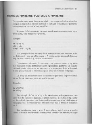 En capitulos anteriores, hemos trabajado con arrays multidimensionales,
aunque en la practica 10 mas habitual es trabajar con arrays de punteros,
cuesti6n que se expone a continuaci6n.
Se puede definir un array, para que sus elementos contengan en lugar
de un dato, una direcci6n 0 puntero.
int *a[lOj, v;
a[O] = &v;
prin!f("%d': *-fl[O]);
Este ejemplo define un array de 10 elementos que son punteros a da-
tos de tipo in! y una variable entera v. A continuaci6n asigna al elemento
a[O], la direcci6n de v y escribe su contenido.
Cuando cada elemento de un array es un puntero a otro array, esta-
mos en el caso de una doble indirecci6n 0 punteros a punteros. La caracte-
ristica de poder referenciar un puntero con otro puntero, Ie da allenguaje
C una gran potencia y flexibilidad para crear estructuras complejas.
Un array de dos dimensiones y un array de punteros, se pueden utili·
zar de forma parecida, pero no son 10 mismo.
int a[lO][lOj;
int *b[lOj;
Este ejemplo define un array a de 100 elementos de tipo entero y un
array b de 10 elementos declarados como punteros a objetos de tipo ente-
rooSuponiendo que cada uno de estos objetos es un array de 10 elementos,
la ocupaci6n de memoria sera de 100 elementos mas la de los 10 elementos
de b.
Las ventajas que tiene el array b sobre el a, es que el acceso a un ele-
mento se efectua mediante una indirecci6n a traves de un puntero, en lugar
 