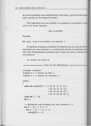 de hacerlo mediante una multiplicacion y una suma, y que los arrays apun·
tados pueden ser de longitud variable.
Para especificar que una variable es un puntero a un puntero, se pro·
cede de la forma siguiente:
El siguiente programa multiplica los elementos de un array de dos di·
mensiones por una constante y a continuacion escribe el contenido de di·
cho array. Primeramente se presenta una version con arrays y despues otra
con punteros.
# include <stdio.h>
# define F 4 / * nzimero de fi/as */
#define C 5 / * nzimero de eolumnas */
main( )
{
static int tabla[F][C] { { 10, 12, 15, 17, 14 },
{ 22, 20, 23, 25, 21 1
{38, 30, 34, 36, 35 },
{ 45, 41, 44, 48, 49 } };
const int k
int f, e;
/ * Multipliear eada elemento por una eonstante k */
for (f = 0; f < F; f+ +)
for (e = 0; e < C; e+ +)
tablaUI[e] * = k;
 