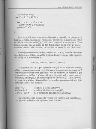 / * Escribir el array */
for if = 0; f < F; f+ +)
(
for (c = 0; c < c; c+ +)
printft'%5d'~ tablaU][cJ);
putchart  n ');
I
I
Para reescribir este programa utilizando la notaci6n de punteros en
lugar de la notaci6n array, nos planteamos unicamente la cuesti6n de c6mo
escribir la expresi6n tablaU][c], utilizando la notaci6n de punteros. Pues
bien, pensemos que un array de dos dimensiones es un array de una di-
mension, donde cada elemento es a su vez un array de una dimensi6n.
En el ejemplo anterior, la direcci6n de to do el array es tabla. Este array
tiene 4 elementos (filas), tabla!O] a tabla!3]. La direcci6n de cada elemento
fila (array de 5 elementos) es:
Si elegimos una fila, por ejemplo tabla!1], 0 en notaci6n puntero
tabla + 1, interpretamos esta expresi6n como un puntero a un array de 5
elementos; esto qui ere decir que tabla +1 es un puntero a un puntero, 0 que
el contenido de tabla +1, *(tabla +1), es la direcci6n del primer elemento
de esa fila, tabla!1][O], 0 en notaci6n puntero *(tabla +1)+O. Las direccio-
nes tabla +1 y *(tabla +1) coinciden, pero ambas expresiones tienen dife-
rente significado. Por ejemplo:
tabla +1+2
*(tabla+1) +2
4*(tabla+ 1)+2)
se refiere a la fila tabla!3] y
se refiere al elemento tabla!1][2]
es el contenido del elemento tabla!1][2].
De acuerdo con 10 expuesto la versi6n con punteros del ejemplo ante-
rior, presenta solamente la siguiente modificaci6n:
 
