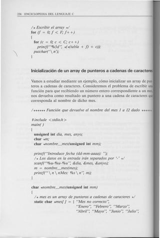 / * Escribir ef array */
for if = 0; j < F; j+ +)
{
for (c = 0; c < c; c+ +)
printj("%5d': *(*(tabfa + j) + c));
putchar('  n ');
l
Vamos a estudiar mediante un ejemplo, como inicializar un array de pun-
teros a cadenas de caracteres. Consideremos el problema de escribir una
funcion para que recibiendo un numero entero correspondiente a un mes,
nos devuelva como resultado un puntero a una cadena de caracteres que
corresponda al nombre de dicho meso
# include <stdio.h>
main( )
(
unsigned int dia, mes, anyo;
char *m;
char *nombre_mes(unsigned int mm);
printj("Introduce jecha (dd-mm-aaaa): ");
/ * Los datos en fa entrada iran separados por '-' */
scanf("%u-%u-%u': &dia, &mes, &anyo);
m = nombre_mes(mes);
printj("  n  nMes: %s  n': m);
l
char Mombre_mes(unsigned int mm)
{
/ * mes es un array de punteros a cadenas de caracteres */
static char *mes[ ] = { "Mes no correcto':
"Enero': "Pebrero': "Marzo':
"Abril': "Mayo': "Junio': "Julio':
 