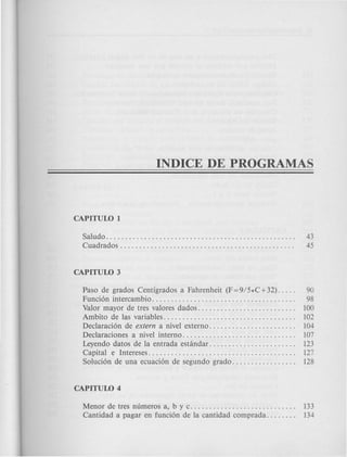 Saludo. . . . . . . . . . . . . . . . . . . . . . . . . . . . . . . . . . . . . . . . . . . . . . . . . . 43
Cuadrados . . . . . . . . . . . . . . . . . . . . . . . . . . . . . . . . . . . . . . . . . . . . . . 45
Paso de grados Centigrados a Fahrenheit (F=9/5*C+32). . . . . 90
Funci6n intercambio. . . . . . . . . . . . . . . . . . . . . . . . . . . . . . . . . . . . . . 98
Valor mayor de tres valores dados. . . . . . . . . . . . . . . . . . . . . . . . .. 100
Ambito de las variables. . . . . . . . . . . . . . . . . . . . . . . . . . . . . . . . . .. 102
Declaraci6n de extern a nivel externo. . . . . . . . . . . . . . . . . . . . . .. 104
Declaraciones a nivel interno. . . . . . . . . . . . . . . . . . . . . . . . . . . . .. 107
Leyendo datos de la entrada estandar. . . . . . . . . . . . . . . . . . . . . .. 123
Capital e Intereses....................................... 127
Soluci6n de una ecuaci6n de segundo grado. . . . . . . . . . . . . . . .. 128
Menor de tres numeros a, bye. . . . . . . . . . . . . . . . . . . . . . . . . . .. 133
Cantidad a pagar en funci6n de la cantidad comprada. . . . . . .. 134
 