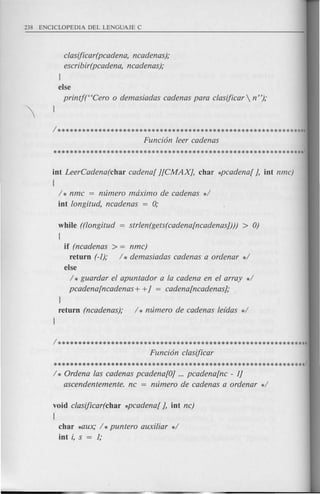 clasijicar(pcadena, ncadenas);
escribir(pcadena, ncadenas);
l
else
printf("Cero 0 demasiadas cadenas para clasijicar  n");
int LeerCadena(char cadena[ j[CMAXJ, char *pcadena[ J, int nmc)
{
/ * nmc = numero maximo de cadenas */
int longitud, ncadenas = 0;
while ((longitud = strlen(gets(cadena[ncadenasJ))) > 0)
{
if (ncadenas > = nmc)
return (-1); / * demasiadas cadenas a ordenar */
else
/ * guardar el apuntador a la cadena en el array */
pcadena[ncadenas+ +J = cadena[ncadenasJ;
l
return (ncadenas); / * numero de cadenas lefdas */
l
/**************************************************************
Funci6n clasijicar
**************************************************************/
/ * Ordena las cadenas pcadena[OJ ... pcadena[nc - 1J
ascendentemente. nc = numero de cadenas a ordenar */
void clasijicar(char *pcadena[ J, int nc)
{
char ~W(; / *puntero auxiliar */
int i, s = 1;
 