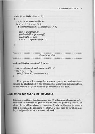 while ((s = 1) && (--nc > 0))
{
s = 0; I. no permutaci6n .1
for (i = 1; i < = nc; i+ +)
if (strcmp(pcadena[i-1J, pcadena[i]) > 0)
{
aux = pcadena[i-1J;
pcadena[i-1J = pcadena[iJ;
pcadena[iJ = aux;
s = 1; I. permutaci6n .1
}
}
}
1**••••••••••••••••••••••••••••••••••••••••••••••••••••••••••••
Funci6n escribir
**.**••••••••••••••••••••••••••••••••••••••••••••••••••••••• **1
void escribir(char .pcadena[ J, iot nc)
{
1* nc = mimero de cadenas a escribir .1
while (--nc > = 0)
printj(H%s  n': .pcadena + +);
El programa utiliza arrays de caracteres y punteros a cadenas de ca-
racteres. La clasificacion y, por consiguiente, la escritura del resultado, se
realiza sobre el array de punteros, ya que resulta mas facH.
Existen dos metodos fundamentales que C utiliza para almacenar infor-
macion en la memoria. El primero utiliza variables globales y locales. En
el caso de variables globales, el espacio es fijado y utilizado a 10 largo de
toda la ejecucion del programa (~ATA); yen el caso de variables loca-
les, la asignacion se hace a traves del stack.
 