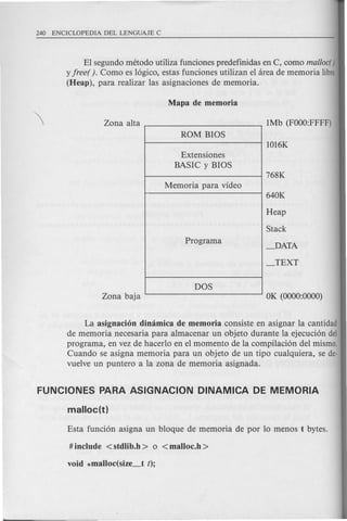 El segundo metodo utiliza funciones predefinidas en C, como mal/ocr )
y free(). Como es logico, estas funciones utilizan el area de memoria libre
(Heap), para .realizar las asignaciones de memoria.
ROM BIOS
Extensiones
BASIC y BIOS
Memoria para video
Programa
DOS
Heap
Stack
_DATA
_TEXT
La asignacion dimimiCa de memoria consiste en asignar la cantidad
de memoria necesaria para almacenar un objeto durante la ejecucion del
programa, en vez de hacerlo en el momento de la compilacion del mismo.
Cuando se asigna memoria para un objeto de un tipo cualquiera, se de-
vuelve un puntero a la zona de memoria asignada.
 
