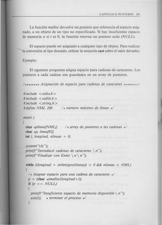 La funci6n mal/oc devuelve un puntero que referencia el espacio asig-
nado, a un objeto de un tipo no especificado. Si hay insuficiente espacio
de memoria 0 si t es 0, la funci6n retorna un puntero nulo (NULL).
El espacio puede ser asignado a cualquier tipo de objeto. Para realizar
----""laconversi6n al tipo deseado, utilizar la notaci6n cast sobre el valor devuelto.
El siguiente programa asigna espacio para cadenas de caracteres. Los
punteros a cada cadena son guardados en un array de punteros.
# include <stdio.h>
# include <stdlib.h>
# include <string.h>
# define NML 100 / * numero maximo de lfneas */
main( )
(
char *plinea[NML]; / * array de punteros alas cadenas */
char *p, linea[81];
iot i, longitud, nlineas = 0;
system (Hcls");
printf(Hlntroducir cadenas de caracteres.  n");
printf(HFinalizar con Enter.  n  n");
while ((longitud = strlen(gets(linea))) > 0 && nlineas < NML)
(
/ *Asignar espacio para una cadena de caracteres */
p = (char *)mal/oc(longitud +1);
if (p = = NULL)
(
printft'Insujiciente espacio de memoria disponible  n");
exit(l); * terminar el proceso */
J
 