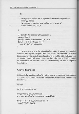else
[
/ * copiar la cadena en el espacio de memoria asignado */
strcpy(p, linea);
/ * guardar el puntero a la cadena en el array */
plinea[nlineas+ +J = p;
}
}
/ * Escribir las cadenas almacenadas */
system("cls ");
printj("Lfneas almacenadas:  n  n ");
for (i = 0; i < nlineas; i+ +)
printj("%s  n': plinea[i]);
La sentencia: p = (char *)mal/oc(longitud +1); asigna un espacio de
memoria de longitud +1 bytes, para una cadena de caracteres. EI espacio
de memoria es referenciado por e1 puntero p, el cual ha sido declarado como
un puntero a una cadena de caracteres. Recordar que la funci6n srtlen()
no contabiliza el canicter nulo de terminaci6n; de ahi la expresi6n
longitud +1.
Utilizando la funci6n mal/ocr ) y otras que se presentan a continuaci6n,
es posible definir arrays en tiempo de ejecuci6n, denominados tambien arrays
dimimicos.
scanj("O/Od': &n_elementos);
a = (iot *)mal/oc(n_elementos * sizeof(iot));
for (i = 0; i < n_elementos; i+ +)
scan!("O/Od': &a[i]);
 