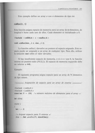 Esta funci6n asigna espacio de memoria para un array de n elementos, de
longitud t bytes cada uno de ellos. Cada elemento es inicializado a o.
La funci6n calloc( ) devuelve un puntero al espacio asignado. Este es-
pacio puede ser asignado a un array de cualquier tipo. Para ello, utilizar
la notaci6n cast sobre el valor devuelto.
Si hay insuficiente espacio de memoria, 0 si not son 0, la funci6n
retorna un puntero nulo (NULL). EI espacio de memoria requerido debe
ser inferior a 64K.
EI siguiente programa asigna espacio para un array de N elementos
de tipo entero.
# include <stdio.h>
# include <stdlib.h >
const int N = 100; / * numero maximo de elementos para el array :~/
main( )
[
int i = 0;
/ * Asignar espacio para N enteros */
!ista = (int *)calloc(N, sizeof(int));
 
