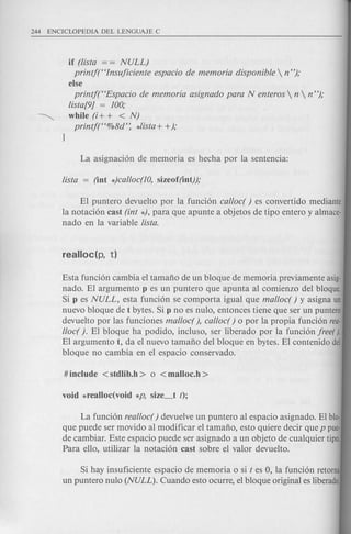 if (lista = = NULL)
printj(Hlnsuficiente espacio de memoria disponible  n");
else
printf(HEspacio de memoria asignado para N enteros  n  n");
lista[9] = 100;
~ while (i+ + < N)
printj(H%8d': *lista+ +);
EI puntero devuelto por la funci6n cal/oc( ) es convertido mediante
la notaci6n cast (int *), para que apunte a objetos de tipo entero y almace-
nado en la variable lista.
Esta funci6n cambia el tamafio de un bloque de memoria previamente asig-
nado. EI argumento p es un puntero que apunta al comienzo del bloque.
Si p es NULL, esta funci6n se comporta igual que mal/ocr ) y asigna un
nuevo bloque de t bytes. Si p no es nulo, entonces tiene que ser un puntero
devuelto por las funciones mal/ocr ), cal/oc( ) 0 por la propia funci6n rea-
l/oc( ). EI bloque ha po dido, incluso, ser liberado por la funci6n free().
EI argumento t, da el nuevo tamafio del bloque en bytes. EI contenido del
bloque no cambia en el espacio conservado.
La funci6n real/ocr) devuelve un puntero al espacio asignado. EI blo-
que puede ser movido al modificar el tamafio, esto quiere decir que p pue·
de cambiar. Este espacio puede ser asignado a un objeto de cualquier tipo.
Para ello, utilizar la notaci6n cast sobre el valor devuelto.
Si hay insuficiente espacio de memoria 0 si t es 0, la funci6n retorna
un puntero nulo (NULL). Cuando esto ocurre, el bloque original es liberado.
 
