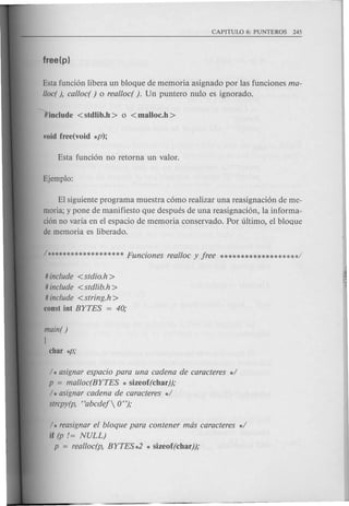 Esta funci6n libera un bloque de memoria asignado por las funciones ma-
lloc(), calloc( ) 0 realloc( ). Un puntero nulo es ignorado.
EI siguiente programa muestra c6mo realizar una reasignaci6n de me-
moria; y pone de manifiesto que despues de una reasignaci6n, la informa-
cionno varia en el espacio de memoria conservado. Por ultimo, el bloque
de memoria es liberado.
# include <stdio.h >
# include <stdlib.h>
# include <string.h>
const int BYTES = 40;
main()
I
/ * asignar espacio para una cadena de caracteres */
p = malloc(BYTES * sizeof(char));
/ * asignar cadena de caracteres */
strcpy(p, "abcdef 0");
/ * reasignar el bloque para contener mas caracteres */
if (p != NULL)
p = realloc(p, BYTES *2 * sizeof(char));
 
