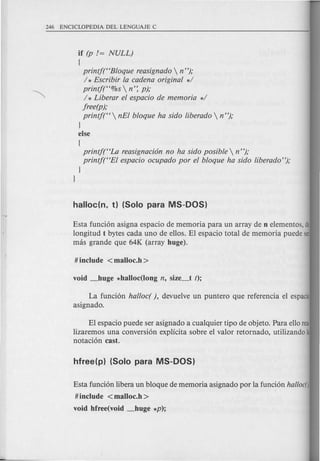 if (p != NULL)
(
printf(HBloque reasignado  n");
/ * Escribir la cadena original */
printft'%s  n': p);
/ * Liberar el espacio de memoria */
jree(p);
printf(H  nEI bloque ha sido liberado  n");
}
else
(
printf(HLa reasignaci6n no ha sido posible  n");
printf(HEI espacio ocupado por el bloque ha sido liberado");
}
}
Esta funcion asigna espacio de memoria para un array de n elementos, de
longitud t bytes cada uno de ellos. EI espacio total de memoria puede ser
mas grande que 64K (array huge).
La funcion halloc( ), devuelve un puntero que referencia el espacio
asignado.
EI espacio puede ser asignado a cualquier tipo de objeto. Para ello rea·
lizaremos una conversion explicita sobre el valor retornado, utilizando la
notacion cast.
Esta funcion libera un bloque de memoria asignado por la funcion haUoen
#include <malloc.h>
void hfree(void _huge *p);
 