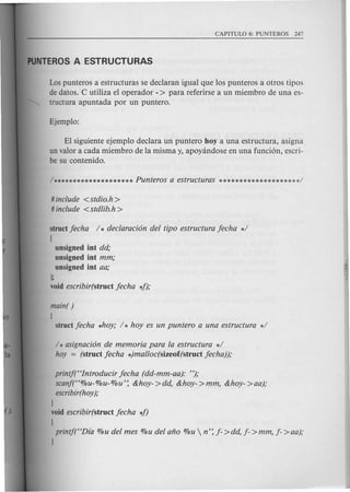 Lospunteros a estructuras se declaran igual que los punteros a otros tipos
de datos. C utiliza el operador - > para referirse a un miembro de una es-
tructura apuntada por un puntero.
EI siguiente ejemplo declara un puntero hoy a una estructura, asigna
un valor a cada miembro de la misma y, apoyandose en una fundon, escri-
be su contenido.
# include < stdio.h >
# include < stdlib.h >
structjecha / * declaraci6n del tipo estructura jecha */
!
unsigned int dd,o
unsigned int mm,o
unsigned int aa,o
];
void escribir(struct jecha 4);
main()
!
struct jecha *hoy,o/ * hoy es un puntero a una estructura */
/ * asignaci6n de memoria para la estructura */
hoy = (struct jecha *)malloc(sizeof(struct jecha)),o
printj("Introducir jecha (dd-mm-aa): "),o
scanf("%u- %u- %u': &hoy- >dd, &hoy- >mm, &hoy- >aa);
escribir(hoy),o
]
void escribir(struct jecha 4)
!
printf("Dia %u del mes %u del ano %u  n': j- >dd, j- >mm, j- >aa);
]
 