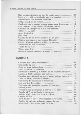Dias correspondientes a un mes de un ano dado. . . . . . . . . . . .. 137
Importe por vehkulo al circular por una autopista. . . . . . . . . .. 138
Simulaci6n de una maquina sumadora. . . . . . . . . . . . . . . . . . . . .. 141
C6digo ASCII de un caracter. . . . . . . . . . . . . . . . . . . . . . . . . . . . .. 141
Cuadrados que se pueden expresar como suma de otros dos .. 142
Raiz cuadrada de un numero. Metodo de Newton. . . . . . . . . . .. 143
Construir un triangulo de n filas con caracteres. . . . . . . . . . . . .. 147
Tablero de Ajedrez. . . . . . . . . . . . . . . . . . . . . . . . . . . . . . . . . . . . . .. 148
Areas de circulos. . . . . . . . . . . . . . . . . . . . . . . . . . . . . . . . . . . . . . . .. 150
goto salir............................................... 151
Calcular las rakes de una ecuaci6n de 2? grado. . . . . . . . . . . .. 152
Palabras con cuatro 0 mas vocales diferentes. . . . . . . . . . . . . . .. 154
Contar caracteres, palabras y lineas en un texto. . . . . . . . . . . . .. 155
Simulaci6n de una calculadora............................ 156
Tirada de un dado. . . . . . . . . . . . . . . . . . . . . . . . . . . . . . . . . . . . . .. 159
Valores entre 0 y 1....................................... 160
Numeros pseudoaleatorios - Volumen de una esfera. . . . . . . . .. 161
Creaci6n de un array unidimensional. . . . . . . . . . . . . . . . . . . . . .. 168
Nota media del curso. . . . . . . . . . . . . . . . . . . . . . . . . . . . . . . . . . . .. 169
Crear un array bidimensional. . . . . . . . . . . . . . . . . . . . . . . . . . . . .. 170
Tanto por ciento de aprobados. . . . . . . . . . . . . . . . . . . . . . . . . . . .. 171
Encontrar el maximo y e1 minimo de un conjunto de valores. 172
Limpiar el buffer asociado con stdin. . . . . . . . . . . . . . . . . . . . . .. 177
Examinar una cadena de caracteres almacenada en memoria.. 178
Linea de texto y calcular su longitud. . . . . . . . . . . . . . . . . . . . . .. 179
Conversi6n de mayusculas a minusculas. . . . . . . . . . . . . . . . . . .. 181
Leer una lista de nombres. . . . . . . . . . . . . . . . . . . . . . . . . . . . . . . .. 182
Funciones para manipular cadenas de caracteres. . . . . . . . . . . .. 185
Funci6n strtok. . . . . . . . . . . . . . . . . . . . . . . . . . . . . . . . . . . . . . . . . .. 188
Funciones para clasificaci6n y conversi6n de datos. . . . . . . . . .. 196
Calcular el 070 de aprobados y suspensos. . . . . . . . . . . . . . . . . . .. 200
Biblioteca compuesta por libros y revistas. . . . . . . . . . . . . . . . . .. 204
Campos de bits : . . . . . . . . . . . . . . . . . . . . . . .. 208
Tabla de frecuencias de letras adyacentes en un texto. . . . . . . .. 211
Cambio de atributos utilizando campos de bits. . . . . . . . . . . . .. 212
Manipulaci6n de un valor float bit a bit. . . . . . . . . . . . . . . . . . .. 216
 