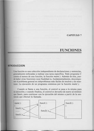 Una funcion es una coleccion independiente de declaraciones y sentencias,
generalmente enfocadas a realizar una tarea especifica. Todo programa C
consta al menos de una funcion, la funcion main( ). Ademas de esta, pue-
dehaber otras funciones cuya finalidad es, fundamentalmente, descompo-
ner el problema general en subproblemas mas faciles de resolver y de man-
tener. La ejecucion de un programa comienza por la funcion main( ).
Cuando se llama a una funcion, el control se pasa a la misma para
su ejecucion; y cuando finaliza, el control es devuelto de nuevo al modulo
que llamo, para continuar con la ejecucion del mismo a partir de la sen-
tencia que efectuo la llamada.
main( )
[
func1();
func1();
J
func1( )
[
func2( )
[
 