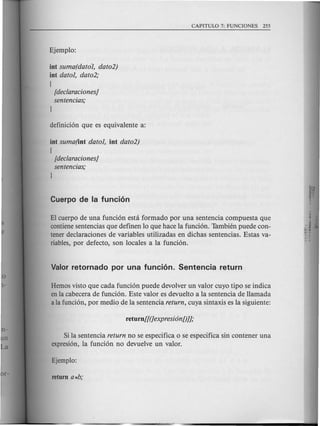 int suma(datal, data2)
int datal, data2;
(
[dec/aracianes]
sentencias;
l
int suma(int datal, int data2)
{
[dec/aracianes]
sentencias;
l
El cuerpo de una funcion esta formado por una senten cia compuesta que
contienesentendas que definen 10 que hace la fundon. Tambien puede con-
tener declaraciones de variables utilizadas en dichas sentendas. Estas va-
riables, por defecto, son locales a la fundon.
Hemos visto que cada funcion puede devolver un valor cuyo tipo se indica
enla cabecera de funcion. Este valor es devuelto a la sentenda de Hamada
ala fundon, por medio de la sentenda return, cuya sintaxis es la siguiente:
Si la sentenda return no se especifica 0 se especifica sin contener una
expresi6n, la fundon no devuelve un valor.
 