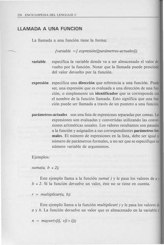 variable especifica la variable donde va a ser almacenado el valor de·
vuelto por la funcion. Notar que la llamada puede prescindir
del valor devuelto por la funcion.
expresion especifica una direccion que referencia a una funcion. Puede
ser, una expresion que es evaluada a una direccion de una fun·
cion, 0 simplemente un identificador que se corresponde con
el nombre de la funcion llamada. Esto significa que una fun·
cion puede ser llamada a traves de un puntero a una funci6n.
panimetros-actuales son una lista de expresiones separadas par comas. Las
expresiones son evaluadas y convertidas utilizando las conver-
siones aritmeticas usuales. Los valores resultantes son pasados
a la funcion y asignados a sus correspondientes panimetros fOf'
males. El numero de expresiones en la lista, debe ser igual al
numero de parametros formales, a no ser que se especifique un
numero variable de argumentos.
Este ejemplo llama a la funcion suma( ) y Ie pas a los valores de a y
b * 2. Si la funcion devuelve un valor, este no se tiene en cuenta.
Este ejemplo llama a la funcion multiplicar( ) y Ie pas a los valores de
a y b. La funcion devuelve un valor que es almacenado en la variable r.
 
