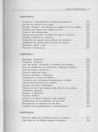 Visualizar el contenido de un bloque de memoria. . . . . . . . . . .. 224
Escribir los valores de un array. . . . . . . . . . . . . . . . . . . . . . . . . . .. 226
Funci6n "longstr" que devuelve la longitud de una cadena. .. 228
Funci6n para copiar una cadena en otra. . . . . . . . . . . . . . . . . . .. 230
Array de dos dimensiones. . . . . . . . . . . . . . . . . . . . . . . . . . . . . . . .. 234
Funci6n que devuelve el nombre del mes 1 a 12 dado. . . . . . . .. 236
Clasificar cadenas de caracteres. . . . . . . . . . . . . . . . . . . . . . . . . . .. 237
Asignaci6n de espacio para cadenas de caracteres. . . . . . . . . . .. 241
Asignaci6n de espacio para un array de enteros. . . . . . . . . . . . .. 243
Funciones real/oc y free. . . . . . . . . . . . . . . . . . . . . . . . . . . . . . . . . .. 245
Punteros a estructuras. . . . . . . . . . . . . . . . . . . . . . . . . . . . . . . . . . .. 247
Busqueda Secuencial..................................... 260
Programa Alumnos...................................... 262
Leer una fecha, verificarla y escribirla con formato. . . . . . . . .. 265
Paso de parametros por referencia, utilizando punteros. . . . . .. 268
Pasando arrays a funciones. . . . . . . . . . . . . . . . . . . . . . . . . . . . . . .. 269
Linea de texto mas larga. . . . . . . . . . . . . . . . . . . . . . . . . . . . . . . . .. 270
Pasando punteros a funciones............................. 272
Argumentos en linea de 6rdenes. . . . . . . . . . . . . . . . . . . . . . . . . .. 275
Funciones con un numero de argumentos variable. . . . . . . . . . .. 278
Calculo del factorial de un numero. . . . . . . . . . . . . . . . . . . . . . . .. 280
Fusionar dos listas clasificadas. . . . . . . . . . . . . . . . . . . . . . . . . . . .. 282
Numero de veces que aparece cada letra en una cadena. . . . . .. 284
Calendario perpetuo. . . . . . . . . . . . . . . . . . . . . . . . . . . . . . . . . . . . .. 286
Punteros a funciones..................................... 290
Funci6n matherr......................................... 298
Generar un numero aleatoric cada segundo. . . . . . . . . . . . . . . .. 301
Clasificaci6n de los elementos de una lista. . . . . . . . . . . . . . . . .. 304
Busqueda de un elemento en una lista. . . . . . . . . . . . . . . . . . . . .. 307
Clasificar lexicograficamente 0 numericamente. . . . . . . . . . . . . .. 309
Enscribir datos en un fichero caracter a caracter. . . . . . . . . . . .. 327
Leer datos de un fichero caracter a caracter. . . . . . . . . . . . . . . .. 328
 