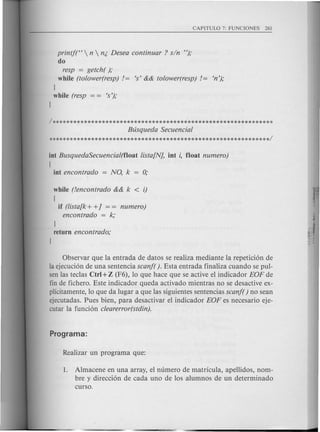 printft'  n  n;, Desea continuar ? sin "),o
do
resp = getch( ),o
while (tolower(resp)!= 's' && tolower(resp) != 'n'),o
l
while (resp = = 's'),o
l
1**************************************************************
Busqueda Secuencial
**************************************************************1
int BusquedaSecuencial(f1oat lista[N], int i, float numero)
[
int encontrado = NO, k 0;
while (!encontrado && k < i)
{
if (lista[k+ +] = = numero)
encontrado = k,o
l
return encontrado,o
l
Observar que la entrada de datos se realiza mediante la repetici6n de
la ejecuci6n de una sentencia scanf(). Esta entrada finaliza cuando se pul-
sen las teclas etr) +Z (F6), 10 que hace que se active el indicador EOF de
fin de fichera. Este indicador queda activado mientras no se desactive ex-
plicitamente, 10 que da lugar a que las siguientes sentencias scanf( ) no sean
ejecutadas. Pues bien, para desactivar el indicador EOF es necesario eje-
cutar la funci6n clearerror(stdin).
1. Almacene en una array, el numera de matricula, apellidos, nom-
bre y direcci6n de cada uno de 10s alumnos de un determinado
curso.
 