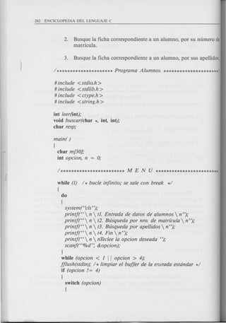 2. Busque la ficha carrespandiente a un alumna, par su numero de
matricula.
# include <stdio.h>
# include < stdlib.h >
# include < ctype.h >
# include <string.h>
int leer(int);
void buscar(char *, int, int);
char resp;
main( )
{
char m[30};
int opcion, n = 0;
while (1) / * bucle infinito; se sale con break */
{
do
(
system ("cls ");
printj("  n  tl. Entrada de datos de alumnos  n ");
printjt'  n  t2. Bzisqueda por nro. de matrfcula  n");
printj("  n  t3. Bzisqueda por apellidos  n ");
printj("  n  t4. Fin n ");
printj("  n  nTeclee l~ opcion deseada ");
scanf("%d': &opcion);
J
while (opcion < 1 II opcion > 4);
fflush(stdin); / * limpiar el buffer de la errirada estdndar */
if (opcion 1= 4)
{
switch (opcion)
{
 