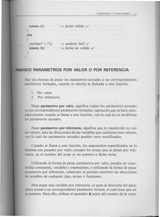 return (1);
J
else
[
putchar(  7');
return (0);
J
J
/ * caracter bell */
/ *fecha no valida */
Hay dos formas de pasar los parametros actuales a sus correspondientes
parametros formales, cuando se efectua la llamada a una funci6n:
1. Por valor.
2. Por referencia.
Pasar parametros por valor, significa copiar los parametros actuales
en sus correspondientes parametros formales, operaci6n que se hace auto-
m<iticamentecuando se llama a una funci6n, con 10 cual no se modifican
los parametros actuales.
Pasar parametros por referencia, significa que 10 transferido no son
losvalores, sino las direcciones de las variables que conti enen esos valores,
can 10 cual los parametros actuales pueden verse modificados.
Cuando se llama a una funci6n, los argumentos especificados en la
Hamada son pasados por valor; excepto los arrays que se pasan por refe-
rencia, ya el nombre del array es un puntero a dicho array.
Utilizando la forma de pasar parametros por valor, pueden ser trans-
feridas constantes, variables y expresiones; y utilizando la forma de pasar
parametros por referencia, solamente se permite transferir las direcciones
de variables de cualquier tipo, arrays y funciones.
Para pasar una variable por referencia, se pasa la direcci6n del para-
metro actual a su correspondiente parametro formal, el cual tiene que ser
un puntero. Para ello, utilizar el operador & antes del nombre de la varia-
 