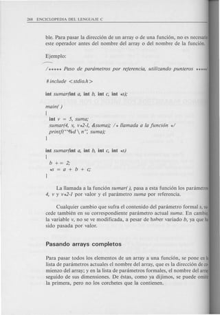 ble. Para pasar la direcci6n de un array 0 de una funci6n, no es necesario
esteoperador antes del nombre del array 0 del nombre de la funci6n.
main( )
(
int v = 5, suma;
sumar(4, v, v*2-1, &suma); / * llamada a fa funci6n */
printf(H%d n': suma);
l
int sumar(int a, int b, int c, int *-5)
(
b += 2;
*-5=a+b+c;
La Hamada a la funci6n sumar( ), pasa a esta funci6n los panimetros
4, v y v*2-1 por valor y el panimetro sum a por referencia.
Cualquier cambio que sufra el contenido del panimetro formal s, su-
cede tambien en su correspondiente panimetro actual suma. En cambia,
la variable v, no se ve modificada, a pesar de haber variado b, ya que ha
sido pasada por valor.
Para pasar todos los elementos de un array a una funci6n, se pone enla
lista de panimetros actuales el nombre del array, que es la direcci6n de co-
mienzo del array; y en la lista de panimetros formales, el nombre del array
seguido de sus dimensiones. De estas, como ya dijimos, se puede omitir
la primera, pero no los corchetes que la contienen.
 