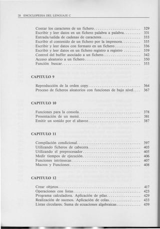 Contar los caracteres de un fichero. . . . . . . . . . . . . . . . . . . . . . . .. 329
Escribir y leer datos en un fichero palabra a palabra. . . . . . . .. 331
Entrada/salida de cadenas de caracteres. . . . . . . . . . . . . . . . . . . .. 333
Escribir el contenido de un fichero por la impresora. . . . . . . . .. 335
Escribir y leer datos con formato en un fichero. . . . . . . . . . . . .. 336
Escribir y leer datos en un fichero registro a registro 339
Control del buffer asociado a un fichero. . . . . . . . . . . . . . . . . . .. 342
Acceso aleatorio a un fichero. . . . . . . . . . . . . . . . . . . . . . . . . . . . .. 350
Funci6n buscar.......................................... 353
Reproducci6n de la orden copy. . . . . . . . . . . . . . . . . . . . . . . . . . .. 364
Proceso de ficheros aleatorios con funciones de bajo nivel. . .. 367
Funciones para 1a consola. . . . . . . . . . . . . . . . . . . . . . . . . . . . . . . .. 378
Presentaci6n de un menu......... . . . . . . . . . . . . . . . . . . . . . . .. 381
Emitir un sonido por el altavoz. . . . . . . . . . . . . . . . . . . . . . . . . . .. 387
Compilaci6n condicional. . . . . . . . . . . . . . . . . . . . . . . . . . . . . . . . .. 397
Utilizando ficheros de cabecera. . . . . . . . . . . . . . . . . . . . . . . . . . .. 403
Utilizando el preprocesador............................... 405
Medir tiempos de ejecuci6n. . . . . . . . . . . . . . . . . . . . . . . . . . . . . .. 406
Funciones intrinsecas..................................... 407
Macros y Funciones. . . . . . . . . . . . . . . . . . . . . . . . . . . . . . . . . . . . .. 408
Crear objetos.............................. . . . . . . . . . . . . .. 417
Operaciones con listas. . . . . . . . . . . . . . . . . . . . . . . . . . . . . . . . . . .. 423
Programa calculadora. Aplicaci6n de pilas. . . . . . . . . . . . . . . . .. 429
Realizaci6n de sucesos. Aplicaci6n de colas. . . . . . . . . . . . . . . .. 433
Listas circulares. Suma de ecuaciones algebraicas. . . . . . . . . . . .. 439
 
