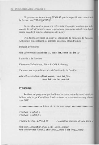 El panimetro formal mat! ][COLS], puede especificarse tambien de
la forma: mat!FILAS][COLSj.
La variable cont se pasa por referencia. Cualquier cambio que sufra
~onta, 10 sufflra1ambien su correspondiente panimetro actual cont. Igual-
mente sucedeni con los elementos del array.
Otra forma de pasar un array es utilizando la notaci6n de punteros.
Aplicando esta notaci6n al ejemplo anterior, obtendriamos:
void ElementosNulos(f1oat **mat, const int Ji/as,
const int cols, int *conta)
Realizar un programa que lea lineas de texto y nos de como resultado
la linea mas larga. Cada linea finalizara con un retorno de carro y el texto
con EOP.
# include <stdio.h >
# include <stdlib.h>
void leer_linea(char linea! ], int *long_linea);
void copiar(char linea! ], char linea_maxI ], int long_max);
 