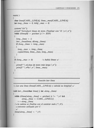 main( )
{
char linea[CARS-LINEAJ, linea_max[CARS-LINEAJ;
iot long_linea = 0, long-"lax = 0;
systemt<c/s");
printf(Hlntroducir lfneas de texto. Finalizar con AZ.  n  n");
while ((linea[OJ = getchar( )) != EOF)
{
long_linea = 1;
leer_linea(line~ &long_lineat
if (long_linea > long-"lax)
{
long_max = long_linea;
copiar(linea, linea_max, long_max);
}
}
if (long_max > 0)
{
printf(H nLfnea de texto mds larga: n");
printf(H n%s  n': linea_max);
}
}
1**************************************************************
Funci6n leer /(nea
**************************************************************/
void leer_linea(char linear J, iot *long_linea)
{
while ((lineablong_lineaJ = getchar( )) != <  n' &&
*long_linea < CARS-LINEA-1)
+ + *long_linea;
/ * la cadena se jinaliza con el cardcter nulo t  0').
* convenio utilizado por C
*/
linear*long_lineaJ = <  0';
J
 