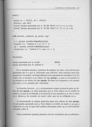 main( )
[
pareja *0 = NULL, *b = NULL;
juncion.-X(a, &b);
printj("pareja apuntada por a: %-20s %5d n': a->c, a->n);
printf("pareja apuntada por b: %-20s %5d  n': b- >c, b- >n);
)
void juncion.-X(pareja *p, pareja **lJ)
[
P = (pareja *)malloc(sizeof(pareja));
strcpy(p- >c, "cadena a"), p- >n = 1;
*q = (pareja *)malloc(sizeof(pareja));
strcpy((*lJ)->c, "cadena b"), (*lJ)->n = 2;
)
pareja apuntada por a: (null)
pareja apuntada por b: cadena b
26956
2
En el ejemplo anterior, tratamos de asignar un valor alas estructuras
apuntadas por a y por b, utilizando una funci6n. Esta fund6n tiene dos
parametros formales, correspondientes a los parametros actuales a y b, los
cuales son: p puntero a un objeto de tipo pareja y q que es un puntero a
un puntero a un objeto de tipo pareja. En base a 10 expuesto, a es pasado
por valor y b es pasado por referenda.
La funci6njuncion.-X(), primeramente asigna memoria para un ob-
jeto de tipo pareja y 10 deja apuntado por p. Este objeto no es visible en
main(), ya que en la llamada a la fund6n 10 que pasamos a p, fue el valor
de a. Ahora p, ha tornado un nuevo valor que no es reflejado en a.
A continuad6n se asigna memoria para otro objeto de tipo pareja,
el cual queda apuntado por q. Este objeto es visible en main( ), ya que q
referenda a b, por 10 que todo cambio efectuado sobre *q, se vera tambien
reflejado sobre b.
 