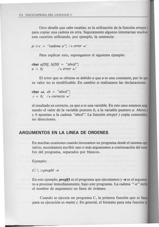 Otro detalle que cabe resaltar, es la utilizaci6n de la funci6n strepy( )
para copiar una cadena en otra. Seguramente algunos intentarian resolver
esta cuesti6n utilizando, por ejemplo, la sentencia:
char a[20], b[20] = "abed";
a = b; / * error */
El error que se obtiene es debido a que a es una constante, por 10 que
su valor no es modificable. En cambio si realizamos las declaraciones:
char ~, *b = "abed";
I = b; / * eorreeto */
el resultado es correcto, ya que a es una variable. En este caso estamos asig-
nando e1valor de la variable puntero b, a: la variable puntero a. Ahara a
y b apuntan a la cadena "abed': La funci6n strepy( ) copia contenidos,
no direcciones.
Cuando se ejecuta un programa C, la primera funci6n que se llama
para su ejecuci6n es main( ). En general, el formate para esta funci6n es:
En muchas ocasiones cuando invocamos un programa desde e1sistema ope-
rativo, necesitamos escribir uno 0 mas argumentos a continuaci6n del nom·
bre del programa, separados por blancos.
En este ejemplo, progQl es el program a que ejecutamos y -n es el argumen-
to a procesar inmediatamente, bajo este programa. La cadena "-n" recibe
el nombre de argumento en linea de 6rdenes.
 