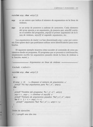 argc es un entero que indica el numero de argumentos en la linea de
ordenes.
argv es un array de punteros a cadenas de caracteres. Cada elemento
del array apunta a un argumento, de manera que: argv[O]contie-
ne el nombre del programa, argv[1]el primer argumento de la li-
nea de ordenes, argv[2] el segundo argumento, etc.
Los argumentos de main( ) se han denominado arge y argv por conve-
nio.Esto quiere decir que podriamos utilizar otros identificadores para nom-
brarlos.
El siguiente ejemplo muestra como acceder al contenido de estos pa-
nimetros desde un programa. El programa que se presenta a continuacion,
simplemente escribe los argumentos pasados desde la linea de ordenes a
la funcion main( ).
main(int arge, char *argv[J)
[
int i;
if (arge < 2) / * ehequear el mlmero de argumentos */
printft'No hay argumentos para %s  n': *argv);
else
[
printf("Nombre del programa: %s  n  n': *argv);
argv+ +, arge--; / * eliminar el argv[O] */
printj("Nl1mero de argumentos pasados: %d  n  n': arge);
for (i = 1; i < = arge; i+ +)
printj(" argumento %d: %s  n': i, ~rgv+ +);
Orden de ejecucion:
C:  >prog01 uno dos tres
 