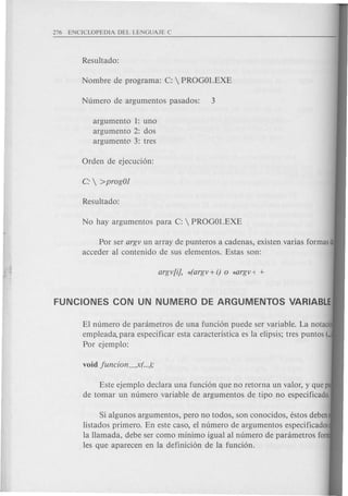 argumento 1: uno
argumento 2: dos
argumento 3: tres
Por ser argv un array de punteros a cadenas, existen varias formasde
acceder al contenido de sus elementos. Estas son:
EI numero de parametros de una funcion puede ser variable. La notaci'
empleada. para especificar esta caracteristica es la elipsis; tres puntos (...
Por ejemplo:
Este ejemplo declara una funcion que no retorna un valor, y que p
de tomar un numero variable de argumentos de tipo no especificado,
Si algunos argumentos, pero no todos, son conocidos, estos deben
listados primero. En este caso, el numero de argumentos especificados
la Hamada, debe ser como minima igual al numero de parametros for
les que aparecen en la definicion de la funcion.
 