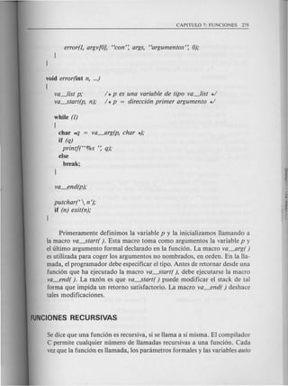 void error(int n, ...)
(
va_list p;
va-start(p, n);
/ *p es una variable de tipo va_list */
/ *p = direcci6n primer argumento */
while (1)
(
char *fJ = va_arg(p, char *);
if (q)
printf("%s ': q);
else
break;
putchart  n');
if (n) exit(n);
Primeramente definimos la variable pyla inicializamos llamando a
la macro va-start( ). Esta macro toma como argumentos la variable p y
el ultimo argumento formal declarado en la funcion. La macro va_arg( )
es utilizada para coger los argumentos no nombrados, en orden. En la lla-
mada, el programador debe especificar el tipo. Antes de retornar desde una
funcion que ha ejecutado la macro va-start( ), debe ejecutarse la macro
va_end( ). La razon es que va-start( ) puede modificar el stack de tal
forma que impida un retorno satisfactorio. La macro va_end( ) deshace
tales modificaciones.
Sedice que una fundon es recursiva, si se llama a sl misma. El compilador
C permite cualquier numero de llamadas recursivas a una funcion. Cad a
vezque la fundon es llamada, los panimetros formales y las variables auto
 