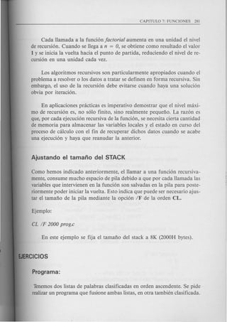 Cada Hamada a la funci6n factorial aumenta en una unidad el nivel
de recursi6n. Cuando se Hega a n = 0, se obtiene como resultado el valor
1y se inicia la vuelta hacia el punta de partida, reduciendo el nivel de re-
cursi6n en una unidad cada vez.
Los algoritmos recursivos son particularmente apropiados cuando el
problema a resolver 0 10sdatos a tratar se definen en forma recursiva. Sin
embargo, el uso de la recursi6n debe evitarse cuando haya una soluci6n
obvia por iteraci6n.
En aplicaciones pnicticas es imperativo demostrar que el nivel maxi-
mo de recursi6n es, no s610 finite, sino realmente pequeno. La raz6n es
que, por cada ejecuci6n recursiva de la funci6n, se necesita cierta cantidad
de memoria para almacenar las variables locales y el estado en cursa del
proceso de calculo con el fin de recuperar dichos datos cuando se acabe
una ejecuci6n y haya que reanudar la anterior.
Como hemos indicado anteriormente, elHamar a una funci6n recursiva-
mente, consume mucho espacio de pila debido a que par cada Hamada las
variables que intervienen en la funci6n son salvadas en la pila para poste-
riormente poder iniciar la vuelta. Esto indica que puede ser necesario ajus-
tar el tamano de la pila mediante la opci6n IF de la orden CL.
Tenemosdos listas de palabras clasificadas en orden ascendente. Se pide
realizarun programa que fusione ambas listas, en otra tambien clasificada.
 