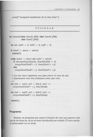 int jusionar(char listaA[ ][60J, char listaN[ ][60J,
char listaF[ ][60])
(
int ind, indA = 0, indN = 0, indF = 0;
if (dimF < dimA + dimN)
retu rn (0);
while (indA < dimA && indN < dimN)
if (strcmp(listaA[indAJ, listaN[indN]) < 0)
strcpy(listaF[indF + +J, listaA[indA + +]);
else
strcpy(listaF[indF + +J, listaN[indN + +]);
/ * Los dos lazos siguientes son para prever el caso de que,
* 16gicamente una lista jinalizard antes que otra.
*/
for (ind = indA; ind < dimA; ind + +)
strcpy(listaF[indF + +J, listaA[ind]);
for (ind = indN; ind < dimN; ind + +)
strcpy(listaF[indF + +J, listaN[ind]);
return (1);
)
Realizar un programa que cuente el numero de veces que aparece cada
una de las letras (a - z) en un texto introducido por tec1ado. El texto queda-
ni almacenado en un array.
 
