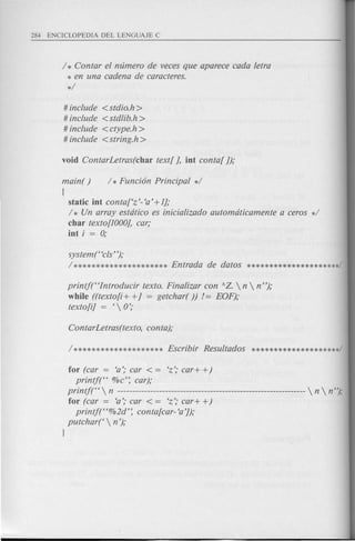 / * Contar el numero de veces que aparece cada letra
* en una cadena de caracteres.
*/
# include <stdio.h>
# include <stdlib.h >
# include <ctype.h >
# include <string.h>
main( ) / * Funci6n Principal */
{
static iut contaf'z'- 'a' +Ij;
/ * Un array estdtico es inicializado automdticamente a ceros */
char texto[IOOOj,car;
iut i = 0;
system("cls");
/********************* l?ntrada de datos *********************/
printj("Introducir texto. Finalizar con AZ.  n  n");
while ((texto[i + +j = getchar( )) != l?OF);
texto[i] = ' 0';
for (car = 'a'; car < = 'z'; car+ +)
printj(" %c'~ car);
printj("  n ---------------------------------------------------------------  n  n");
for (car = 'a'; car < = 'z'; car+ +)
printj("%2d'~ conta[car- 'a']);
putchar('  n ');
l
 